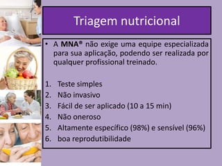 Triagem nutricional
• A MNA® não exige uma equipe especializada
para sua aplicação, podendo ser realizada por
qualquer profissional treinado.
1.
2.
3.
4.
5.
6.

Teste simples
Não invasivo
Fácil de ser aplicado (10 a 15 min)
Não oneroso
Altamente específico (98%) e sensível (96%)
boa reprodutibilidade

 