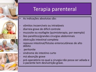 Terapia parenteral
• As indicações absolutas são:

-

vômitos incoercíveis ou intratáveis
diarreia grave de difícil controle
mucosite ou esofagite (quimioterapia, por exemplo)
íleo paralítico/grandes cirurgias abdominais
obstrução intestinal completa
repouso intestinal/fístulas enterocutâneas de alto
débito
peritonite
síndrome do intestino curto
má absorção grave
pré-operatório no qual a cirurgia não possa ser adiada e
o paciente tem desnutrição grave.

 