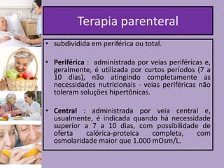 Terapia parenteral
• subdividida em periférica ou total.
• Periférica : administrada por veias periféricas e,
geralmente, é utilizada por curtos períodos (7 a
10 dias), não atingindo completamente as
necessidades nutricionais - veias periféricas não
toleram soluções hipertônicas.
• Central : administrada por veia central e,
usualmente, é indicada quando há necessidade
superior a 7 a 10 dias, com possibilidade de
oferta
calórica-proteica
completa,
com
osmolaridade maior que 1.000 mOsm/L.

 