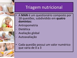 Triagem nutricional
• A MAN é um questionário composto por
18 questões, subdividido em quatro
domínios:
- Antropometria
- Dietética
- Avaliação global
- Autoavaliação
• Cada questão possui um valor numérico
que varia de 0 a 3

 