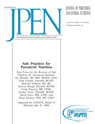Supplement to
                                                                              JOURNAL OF PARENTERAL
                                                                              AND ENTERAL NUTRITION
                                                                              VOLUME 28, NUMBER 6, SUPPLEMENT

                                                                              NOVEMBER–DECEMBER 2004




                An international journal of nutrition and metabolic support




                       Safe Practices for
                      Parenteral Nutrition
            Task Force for the Revision of Safe
             Practices for Parenteral Nutrition:
           Jay Mirtallo, MS, RPh, BCNSP, Chair,
              Todd Canada, PharmD, BCNSP,
                Deborah Johnson, MS, RN,
             Vanessa Kumpf, PharmD, BCNSP,
                Craig Petersen, RD, CNSD,
              Gordon Sacks, PharmD, BCNSP,
               David Seres, MD, CNSP, and
              Peggi Guenter, PhD, RN, CNSN
                  Approved by A.S.P.E.N. Board of
                      Directors July 21, 2004
 