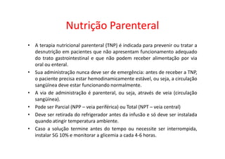 Nutrição Parenteral
• A terapia nutricional parenteral (TNP) é indicada para prevenir ou tratar a
desnutrição em pacientes que não apresentam funcionamento adequado
do trato gastrointestinal e que não podem receber alimentação por via
oral ou enteral.
• Sua administração nunca deve ser de emergência: antes de receber a TNP,
o paciente precisa estar hemodinamicamente estável, ou seja, a circulação
o paciente precisa estar hemodinamicamente estável, ou seja, a circulação
sangüínea deve estar funcionando normalmente.
• A via de administração é parenteral, ou seja, através de veia (circulação
sangüínea).
• Pode ser Parcial (NPP – veia periférica) ou Total (NPT – veia central)
• Deve ser retirada do refrigerador antes da infusão e só deve ser instalada
quando atingir temperatura ambiente.
• Caso a solução termine antes do tempo ou necessite ser interrompida,
instalar SG 10% e monitorar a glicemia a cada 4-6 horas.
 