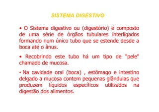 • O Sistema digestivo ou (digestório) é composto
de uma série de órgãos tubulares interligados
formando num único tubo que se estende desde a
boca até o ânus.
• Recobrindo este tubo há um tipo de "pele"
SISTEMA DIGESTIVO
SISTEMA DIGESTIVO
• Recobrindo este tubo há um tipo de "pele"
chamado de mucosa.
• Na cavidade oral (boca) , estômago e intestino
delgado a mucosa contem pequenas glândulas que
produzem líquidos específicos utilizados na
digestão dos alimentos.
 