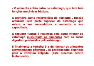 • O alimento então entra no estômago, que tem três
funções mecânicas básicas.
A
A primeira
primeira como reservatório do alimento , função
realizada pela parte superior do estômago que
relaxa a sua musculatura e aumenta a sua
capacidade.
A
A segunda
segunda função é realizada pela parte inferior do
A
A segunda
segunda função é realizada pela parte inferior do
estômago misturando os alimentos com os sucos
digestivo produzidos pelo estômago.
E finalmente a
a terceira
terceira é a de libertar os alimentos
(esvaziamento gástrico) , já parcialmente digeridos
para o intestino delgado. (Este processo ocorre
lentamente).
 