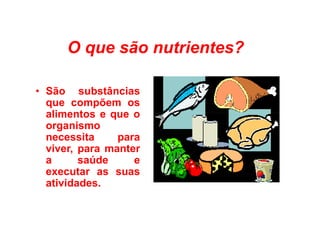 O que são nutrientes?
• São substâncias
que compõem os
alimentos e que o
alimentos e que o
organismo
necessita para
viver, para manter
a saúde e
executar as suas
atividades.
 