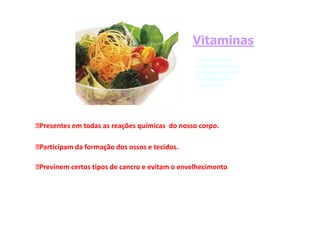 Vitaminas
Vitaminas
micronutrientes
micronutrientes
essenciais para as
essenciais para as
diversas reacções
diversas reacções
metabólicas do
metabólicas do
organismo.
organismo.
Presentes em todas as reações químicas do nosso corpo.
Participam da formação dos ossos e tecidos.
Previnem certos tipos de cancro e evitam o envelhecimento.
 