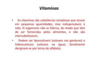 Vitaminas
• As vitaminas são substâncias complexas que atuam
em pequenas quantidades, mas indispensáveis à
vida. O organismo não as fabrica, de modo que têm
de ser fornecidas pelos alimentos, e não são
intersubstituíveis.
intersubstituíveis.
• Podem ser lipossolúveis (solúveis nas gorduras) e
hidrossolúveis (solúveis na água). Geralmente
designam-se por letras do alfabeto.
 