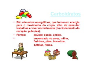 Carboidratos
• São alimentos energéticos, que fornecem energia
para o movimento do corpo, afim de executar
trabalhos e viver normalmente (funcionamento do
coração, pulmões).
• Fontes: açúcar; doces, amido,
• encontrado no arroz, milho,
farinhas, pães, biscoitos,
• batatas, fibras.
•
•
 