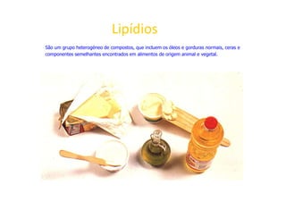 Lipídios
São um grupo heterogéneo de compostos, que incluem os óleos e gorduras normais, ceras e
componentes semelhantes encontrados em alimentos de origem animal e vegetal.
 