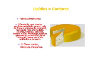 Fontes alimentares:
 Gema de ovo, carnes
gordurosas (vitela, porco, pele
de frango, miúdos de animais),
frutos do mar, mortadela,
salame, linguiça, salsicha,
bacon, natas, manteiga, queijos
Lipídios
Lipídios =
= Gorduras
Gorduras
salame, linguiça, salsicha,
bacon, natas, manteiga, queijos
(parmesão,provolone),leite
integral, cacau, coco, de
amêndoa e de coco.
  Óleos, azeites,
manteiga, margarina.
 