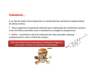 Colesterol...
É um tipo de lipídio muito importante na constituição das membranas citoplasmáticas
de células animais.
 Nosso organismo necessita de colesterol para a fabricação das membranas celulares
e dos hormônios esteróides como a testosterona, estrógeno e progesterona.
 Porém... atualmente a fama do colesterol tem sido associada a doenças
 Porém... atualmente a fama do colesterol tem sido associada a doenças
cardiovasculares, como o infarto do coração...
Parte do colesterol que necessitamos é produzida no fígado e
outra parte necessita ser adquirido na alimentação.
 
