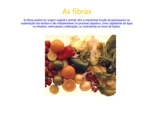 As fibras
As fibras podem ter origem vegetal e animal, têm a importante função de participarem na
sustentação dos tecidos e são indispensáveis no processo digestivo, como captadoras da água
no intestino, estimulando a defecação, ou controlando os níveis de lípidos.
 