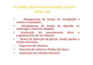 Os efeitos de uma alimentação rica em
fibras são:
• Alongamento do tempo de mastigação e
melhor ensalivação;
• Alongamento do tempo de digestão no
estômago e intestino delgado;
• Aceleração do esvaziamento biliar e
• Aceleração do esvaziamento biliar e
englobamento de sais biliares;
• Atraso da absorção de glicose, ácidos gordos e
ácidos aminados;
• Sequestro de minerais;
• Aumento de volume e fluidez das fezes;
• Aceleração do trânsito intestinal
 