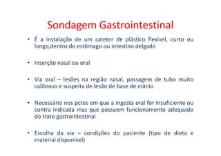 Sondagem Gastrointestinal
• É a instalação de um cateter de plástico flexível, curto ou
longo,dentro do estômago ou intestino delgado
• Inserção nasal ou oral
• Via oral – lesões na região nasal, passagem de tubo muito
• Via oral – lesões na região nasal, passagem de tubo muito
calibroso e suspeita de lesão de base de crânio
• Necessário nos pctes em que a ingesta oral for insuficiente ou
contra indicada mas que possuem funcionamento adequado
do trato gastrointestinal
• Escolha da via – condições do paciente (tipo de dieta e
material disponível)
 