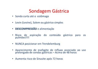 Sondagem Gástrica
• Sonda curta até o estômago
• Levin (Levine), Salem ou gástrico simples
•
• DESCOMPRESSÃO
DESCOMPRESSÃO e alimentação
• Risco de aspiração do conteúdo gástrico para os
• Risco de aspiração do conteúdo gástrico para os
pulmões!!!!
• NUNCA posicionar em Trendelemburg
• Aparecimento de esofagite de refluxo associado ao uso
prolongado de sondas gástricas – Acima de 48 horas
• Aumenta risco de Sinusite após 72 horas
 