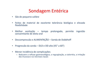 Sondagem Entérica
• São de pequeno calibre
• Feitos de material de excelente tolerância biológica e elevada
flexibilidade
• Melhor aceitação – tempo prolongado, permite ingestão
concomitante de dieta oral
concomitante de dieta oral
• Descompressão e ALIMENTAÇÃO – Sonda de Dobbhoff
• Progressão da sonda – DLD e DD alto (45° a 60°)
• Menor incidência de complicações
– Reduzem o refluxo gastroesofágico, a regurgitação, a sialorréia, a irritação
das mucosas e as necroses nasais
 