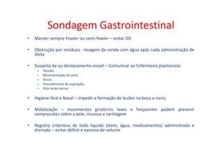 Sondagem Gastrointestinal
• Manter sempre Fowler ou semi-fowler – evitar DD
• Obstrução por resíduos - lavagem da sonda com água após cada administração de
dieta
• Suspeita de ou deslocamento visível – Comunicar ao Enfermeiro plantonista
– Tensão;
– Movimentação do pcte;
– Tosse;
– Tosse;
– Procedimento de aspiração;
– Pcte tenta retirar;
• Higiene Oral e Nasal – impedir a formação de lesões na boca e nariz;
• Mobilização – movimentos giratórios leves e freqüentes podem prevenir
compressões sobre a pele, mucosa e cartilagem
• Registro criterioso de todo liquido (dieta, água, medicamentos) administrado e
drenado – evitar déficit e excesso de volume
 
