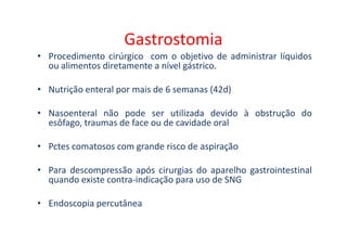 Gastrostomia
• Procedimento cirúrgico com o objetivo de administrar líquidos
ou alimentos diretamente a nível gástrico.
• Nutrição enteral por mais de 6 semanas (42d)
• Nasoenteral não pode ser utilizada devido à obstrução do
esôfago, traumas de face ou de cavidade oral
esôfago, traumas de face ou de cavidade oral
• Pctes comatosos com grande risco de aspiração
• Para descompressão após cirurgias do aparelho gastrointestinal
quando existe contra-indicação para uso de SNG
• Endoscopia percutânea
 