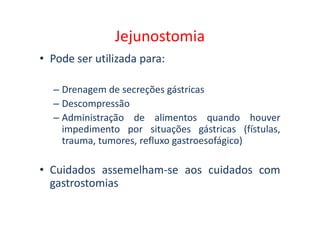 Jejunostomia
• Pode ser utilizada para:
– Drenagem de secreções gástricas
– Descompressão
– Administração de alimentos quando houver
– Administração de alimentos quando houver
impedimento por situações gástricas (fístulas,
trauma, tumores, refluxo gastroesofágico)
• Cuidados assemelham-se aos cuidados com
gastrostomias
 