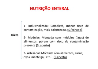 NUTRIÇÃO ENTERAL
Dieta
1- Industrializada: Completa, menor risco de
contaminação, mais balanceada. (S.fechado)
Dieta
2- Modular: Montada com módulos (latas) de
alimentos, porem com risco de contaminação
presente (S. aberto)
3- Artesanal: Montada com alimentos, carne,
ovos, manteiga, etc… (S.aberto)
 
