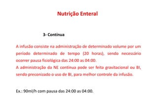 Nutrição Enteral
3- Contínua
A infusão consiste na administração de determinado volume por um
período determinado de tempo (20 horas), sendo necessário
período determinado de tempo (20 horas), sendo necessário
ocorrer pausa fisiológica das 24:00 as 04:00.
A administração da NE contínua pode ser feita gravitacional ou BI,
sendo preconizado o uso de BI, para melhor controle da infusão.
Ex.: 90ml/h com pausa das 24:00 as 04:00.
 