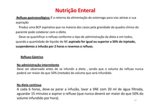 Nutrição Enteral
Refluxo Gástrico
Refluxo gastroesofágico: É o retorno da alimentação do estomago para vias aéreas e sua
aspiração
Produz uma BCP aspirativa que na maioria dos casos pela gravidade do quadro clinico do
paciente pode colaborar com o óbito.
Deve-se quantificar o refluxo conforme o tipo de administração da dieta e em todos,
quando a quantidade de liquido de NE aspirado for igual ou superior a 50% do injetado,
suspendemos a infusão por 2 horas e revemos o refluxo.
97
Refluxo Gástrico
Na administração intermitente
Deve ser observado antes de se infundir a dieta , sendo que o volume do refluxo nunca
poderá ser maior do que 50% (metade) do volume que será infundido.
Na dieta continua
A cada 6 horas, deve-se parar a infusão, lavar a SNE com 20 ml de água filtrada,
aguardar 15 minutos e aspirar o refluxo (que nunca deverá ser maior do que 50% do
volume infundido por hora).
 