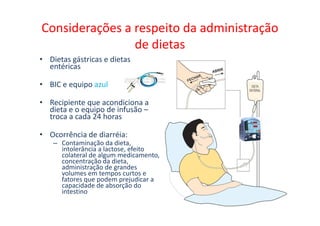 Considerações a respeito da administração
de dietas
• Dietas gástricas e dietas
entéricas
• BIC e equipo azul
• Recipiente que acondiciona a
dieta e o equipo de infusão –
troca a cada 24 horas
dieta e o equipo de infusão –
troca a cada 24 horas
• Ocorrência de diarréia:
– Contaminação da dieta,
intolerância a lactose, efeito
colateral de algum medicamento,
concentração da dieta,
administração de grandes
volumes em tempos curtos e
fatores que podem prejudicar a
capacidade de absorção do
intestino
 