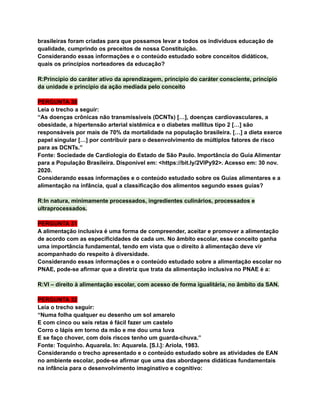 brasileiras foram criadas para que possamos levar a todos os indivíduos educação de
qualidade, cumprindo os preceitos de nossa Constituição.
Considerando essas informações e o conteúdo estudado sobre conceitos didáticos,
quais os princípios norteadores da educação?
R:Princípio do caráter ativo da aprendizagem, princípio do caráter consciente, princípio
da unidade e princípio da ação mediada pelo conceito
PERGUNTA 30
Leia o trecho a seguir:
“As doenças crônicas não transmissíveis (DCNTs) […], doenças cardiovasculares, a
obesidade, a hipertensão arterial sistêmica e o diabetes mellitus tipo 2 […] são
responsáveis por mais de 70% da mortalidade na população brasileira. […] a dieta exerce
papel singular […] por contribuir para o desenvolvimento de múltiplos fatores de risco
para as DCNTs.”
Fonte: Sociedade de Cardiologia do Estado de São Paulo. Importância do Guia Alimentar
para a População Brasileira. Disponível em: <https://bit.ly/2VlPy92>. Acesso em: 30 nov.
2020.
Considerando essas informações e o conteúdo estudado sobre os Guias alimentares e a
alimentação na infância, qual a classificação dos alimentos segundo esses guias?
R:In natura, minimamente processados, ingredientes culinários, processados e
ultraprocessados.
PERGUNTA 31
A alimentação inclusiva é uma forma de compreender, aceitar e promover a alimentação
de acordo com as especificidades de cada um. No âmbito escolar, esse conceito ganha
uma importância fundamental, tendo em vista que o direito à alimentação deve vir
acompanhado do respeito à diversidade.
Considerando essas informações e o conteúdo estudado sobre a alimentação escolar no
PNAE, pode-se afirmar que a diretriz que trata da alimentação inclusiva no PNAE é a:
R:VI – direito à alimentação escolar, com acesso de forma igualitária, no âmbito da SAN.
PERGUNTA 32
Leia o trecho seguir:
“Numa folha qualquer eu desenho um sol amarelo
E com cinco ou seis retas é fácil fazer um castelo
Corro o lápis em torno da mão e me dou uma luva
E se faço chover, com dois riscos tenho um guarda-chuva.”
Fonte: Toquinho. Aquarela. In: Aquarela. [S.l.]: Ariola, 1983.
Considerando o trecho apresentado e o conteúdo estudado sobre as atividades de EAN
no ambiente escolar, pode-se afirmar que uma das abordagens didáticas fundamentais
na infância para o desenvolvimento imaginativo e cognitivo:
 