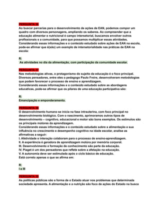 PERGUNTA 36
Ao buscar parcerias para o desenvolvimento de ações de EAN, podemos compor um
quadro com diversos personagens, ampliando os saberes. Ao compreender que a
educação alimentar e nutricional é campo intersetorial, buscamos envolver outros
profissionais e a comunidade, para que possamos multiplicar essas atividades.
Considerando essas informações e o conteúdo estudado sobre ações de EAN na escola,
pode-se afirmar que é(são) um exemplo de intersetorialidade nas práticas de EAN na
escola:
R:
As atividades no dia da alimentação, com participação da comunidade escolar.
PERGUNTA 37
Nas metodologias ativas, o protagonismo do sujeito da educação é o foco principal.
Diversos pensadores, entre eles o pedagogo Paulo Freire, desenvolveram metodologias
que podem favorecer o processo de ensino e aprendizagem.
Considerando essas informações e o conteúdo estudado sobre as abordagens
educativas, pode-se afirmar que os pilares de uma educação participativa são:
R:
Emancipação e emponderamento.
PERGUNTA 38
O desenvolvimento humano se inicia na fase intrauterina, com foco principal no
desenvolvimento biológico. Com o nascimento, aprimoramos outros tipos de
desenvolvimento – cognitivo, educacional e motor são bons exemplos. Os estímulos são
os principais motores da aprendizagem.
Considerando essas informações e o conteúdo estudado sobre a alimentação e sua
influência no crescimento e desempenho cognitivo na idade escolar, analise as
afirmativas a seguir:
I. Afetividade e interação colaboram para o processo de ensino-aprendizagem.
II. A experiência é geradora de aprendizagem motora por memória corporal.
III. Desenvolvimento e formação de conhecimento são parte da educação.
IV. Piaget é um dos pensadores que reflete sobre a afetação na educação.
V. A autonomia deve ser estimulada após o ciclo básico de educação.
Está correto apenas o que se afirma em:
R:
I e III
PERGUNTA 39
As políticas públicas são a forma de o Estado atuar nos problemas que determinada
sociedade apresenta. A alimentação e a nutrição são foco de ações do Estado na busca
 
