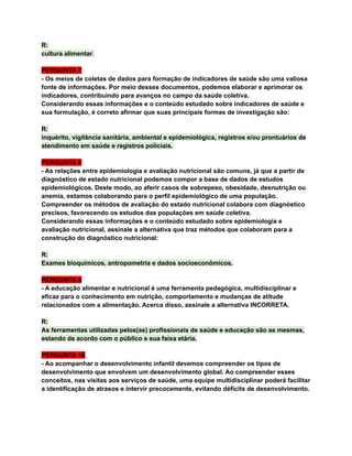 R:
cultura alimentar.
PERGUNTA 7
- Os meios de coletas de dados para formação de indicadores de saúde são uma valiosa
fonte de informações. Por meio desses documentos, podemos elaborar e aprimorar os
indicadores, contribuindo para avanços no campo da saúde coletiva.
Considerando essas informações e o conteúdo estudado sobre indicadores de saúde e
sua formulação, é correto afirmar que suas principais formas de investigação são:
R:
inquérito, vigilância sanitária, ambiental e epidemiológica, registros e/ou prontuários de
atendimento em saúde e registros policiais.
PERGUNTA 8
- As relações entre epidemiologia e avaliação nutricional são comuns, já que a partir de
diagnóstico de estado nutricional podemos compor a base de dados de estudos
epidemiológicos. Deste modo, ao aferir casos de sobrepeso, obesidade, desnutrição ou
anemia, estamos colaborando para o perfil epidemiológico de uma população.
Compreender os métodos de avaliação do estado nutricional colabora com diagnóstico
precisos, favorecendo os estudos das populações em saúde coletiva.
Considerando essas informações e o conteúdo estudado sobre epidemiologia e
avaliação nutricional, assinale a alternativa que traz métodos que colaboram para a
construção do diagnóstico nutricional:
R:
Exames bioquímicos, antropometria e dados socioeconômicos.
PERGUNTA 9
- A educação alimentar e nutricional é uma ferramenta pedagógica, multidisciplinar e
eficaz para o conhecimento em nutrição, comportamento e mudanças de atitude
relacionados com a alimentação. Acerca disso, assinale a alternativa INCORRETA.
R:
As ferramentas utilizadas pelos(as) profissionais de saúde e educação são as mesmas,
estando de acordo com o público e sua faixa etária.
PERGUNTA 10
- Ao acompanhar o desenvolvimento infantil devemos compreender os tipos de
desenvolvimento que envolvem um desenvolvimento global. Ao compreender esses
conceitos, nas visitas aos serviços de saúde, uma equipe multidisciplinar poderá facilitar
a identificação de atrasos e intervir precocemente, evitando déficits de desenvolvimento.
 