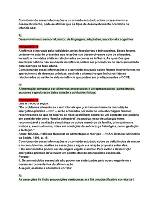 Considerando essas informações e o conteúdo estudado sobre o crescimento e
desenvolvimento, pode-se afirmar que os tipos de desenvolvimento ocorridos na
infância são:
R:
Desenvolvimento sensorial, motor, de linguagem, adaptativo, emocional e cognitivo.
PERGUNTA 11:
A infância é marcada pela ludicidade, pelas descobertas e brincadeiras. Esses fatores
certamente estarão presentes nas relações que desenvolvemos com os alimentos,
levando a memórias afetivas relacionadas ao comer na infância. As questões que
envolvem hábitos não saudáveis na infância podem ser promotores de risco aumentado
para doenças na fase adulta.
Considerando essas informações e o conteúdo estudado sobre fatores intervenientes no
aparecimento de doenças crônicas, assinale a alternativa que indica os fatores
relacionados ao estilo de vida na infância que podem ser predisponentes a DCNT:
R:
Alimentação composta por alimentos processados e ultraprocessados (carboidratos,
açucares e gorduras) e baixa adesão a atividades físicas.
PERGUNTA 12
Leia o trecho a seguir:
“Os problemas alimentares e nutricionais que gravitam em torno da desnutrição
energético-proteica – DEP – serão enfocados por meio de uma abordagem familiar,
reconhecendo-se que os fatores de risco se definem dentro de um contexto que poderia
ser considerado como ‘família vulnerável’. Na prática, essa visualização torna
recomendável a avaliação simultânea de outros membros da família, principalmente
irmãos e, eventualmente, mães em condições de sobrecarga fisiológica, como gestação
e lactação.”
Fonte: BRASIL. Políticas Nacional de Alimentação e Nutrição – PNAN. Brasília: Ministério
da Saúde, 1999. p. 15.
Considerando essas informações e o conteúdo estudado sobre as deficiências de macro
e micronutrientes, analise as asserções a seguir e a relação proposta entre elas.
I. Os aminoácidos podem ser de origem vegetal e animal. Para evitar a desnutrição
energético-proteica deve haver um aporte ideal de aminoácidos essenciais.
Porque:
II. Os aminoácidos essenciais não podem ser sintetizados pelo nosso organismo e
devem ser provenientes da alimentação.
A seguir, assinale a alternativa correta:
R:
As asserções I e II são proposições verdadeiras, e a II é uma justificativa correta da I.
 