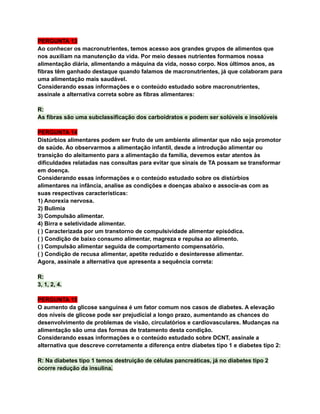 PERGUNTA 13
Ao conhecer os macronutrientes, temos acesso aos grandes grupos de alimentos que
nos auxiliam na manutenção da vida. Por meio desses nutrientes formamos nossa
alimentação diária, alimentando a máquina da vida, nosso corpo. Nos últimos anos, as
fibras têm ganhado destaque quando falamos de macronutrientes, já que colaboram para
uma alimentação mais saudável.
Considerando essas informações e o conteúdo estudado sobre macronutrientes,
assinale a alternativa correta sobre as fibras alimentares:
R:
As fibras são uma subclassificação dos carboidratos e podem ser solúveis e insolúveis
PERGUNTA 14
Distúrbios alimentares podem ser fruto de um ambiente alimentar que não seja promotor
de saúde. Ao observarmos a alimentação infantil, desde a introdução alimentar ou
transição do aleitamento para a alimentação da família, devemos estar atentos às
dificuldades relatadas nas consultas para evitar que sinais de TA possam se transformar
em doença.
Considerando essas informações e o conteúdo estudado sobre os distúrbios
alimentares na infância, analise as condições e doenças abaixo e associe-as com as
suas respectivas características:
1) Anorexia nervosa.
2) Bulimia
3) Compulsão alimentar.
4) Birra e seletividade alimentar.
( ) Caracterizada por um transtorno de compulsividade alimentar episódica.
( ) Condição de baixo consumo alimentar, magreza e repulsa ao alimento.
( ) Compulsão alimentar seguida de comportamento compensatório.
( ) Condição de recusa alimentar, apetite reduzido e desinteresse alimentar.
Agora, assinale a alternativa que apresenta a sequência correta:
R:
3, 1, 2, 4.
PERGUNTA 15
O aumento da glicose sanguínea é um fator comum nos casos de diabetes. A elevação
dos níveis de glicose pode ser prejudicial a longo prazo, aumentando as chances do
desenvolvimento de problemas de visão, circulatórios e cardiovasculares. Mudanças na
alimentação são uma das formas de tratamento desta condição.
Considerando essas informações e o conteúdo estudado sobre DCNT, assinale a
alternativa que descreve corretamente a diferença entre diabetes tipo 1 e diabetes tipo 2:
R: Na diabetes tipo 1 temos destruição de células pancreáticas, já no diabetes tipo 2
ocorre redução da insulina.
 