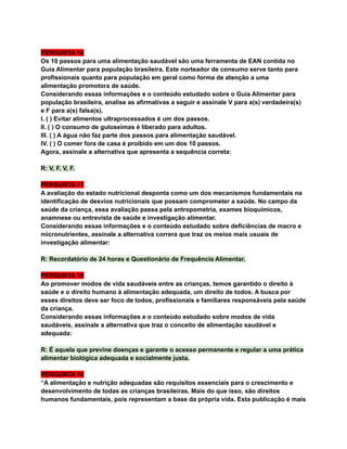 PERGUNTA 16
Os 10 passos para uma alimentação saudável são uma ferramenta de EAN contida no
Guia Alimentar para população brasileira. Este norteador de consumo serve tanto para
profissionais quanto para população em geral como forma de atenção a uma
alimentação promotora de saúde.
Considerando essas informações e o conteúdo estudado sobre o Guia Alimentar para
população brasileira, analise as afirmativas a seguir e assinale V para a(s) verdadeira(s)
e F para a(s) falsa(s).
I. ( ) Evitar alimentos ultraprocessados é um dos passos.
II. ( ) O consumo de guloseimas é liberado para adultos.
III. ( ) A água não faz parte dos passos para alimentação saudável.
IV. ( ) O comer fora de casa é proibido em um dos 10 passos.
Agora, assinale a alternativa que apresenta a sequência correta:
R: V, F, V, F.
PERGUNTA 17
A avaliação do estado nutricional desponta como um dos mecanismos fundamentais na
identificação de desvios nutricionais que possam comprometer a saúde. No campo da
saúde da criança, essa avaliação passa pela antropometria, exames bioquímicos,
anamnese ou entrevista de saúde e investigação alimentar.
Considerando essas informações e o conteúdo estudado sobre deficiências de macro e
micronutrientes, assinale a alternativa correra que traz os meios mais usuais de
investigação alimentar:
R: Recordatório de 24 horas e Questionário de Frequência Alimentar.
PERGUNTA 18
Ao promover modos de vida saudáveis entre as crianças, temos garantido o direito à
saúde e o direito humano à alimentação adequada, um direito de todos. A busca por
esses direitos deve ser foco de todos, profissionais e familiares responsáveis pela saúde
da criança.
Considerando essas informações e o conteúdo estudado sobre modos de vida
saudáveis, assinale a alternativa que traz o conceito de alimentação saudável e
adequada:
R: É aquela que previne doenças e garante o acesso permanente e regular a uma prática
alimentar biológica adequada e socialmente justa.
PERGUNTA 19
“A alimentação e nutrição adequadas são requisitos essenciais para o crescimento e
desenvolvimento de todas as crianças brasileiras. Mais do que isso, são direitos
humanos fundamentais, pois representam a base da própria vida. Esta publicação é mais
 