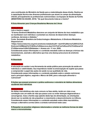 uma contribuição do Ministério da Saúde para a materialização desse direito. Destina-se
à capacitação técnica dos diversos profissionais que atuam no campo da alimentação
infantil, principalmente os profissionais nutricionistas e as Equipes de Saúde da Família
(MINISTERIO DA SAUDE, 2019).” De qual documento trata-se o trecho?
R:Guia Alimentar para Crianças Brasileiras Menores de 2 Anos
PERGUNTA 20
Leia o trecho a seguir:
“O termo Síndrome Metabólica descreve um conjunto de fatores de risco metabólico que
se manifestam num indivíduo e aumentam as chances de desenvolver doenças
cardíacas, derrames e diabetes.”
Fonte: Sociedade Brasileira de Endocrinologia e Metabolismo. A Síndrome Metabólica.
Disponível em:
<https://www.endocrino.org.br/a-sindrome-metabolica/#:~:text=O%20termo%20S%C3%A
Dndrome%20Metab%C3%B3lica%20descreve,doen%C3%A7as%20card%C3%ADacas%2
C%20derrames%20e%20diabetes.>. Acesso em: 11 nov. 2020.
Considerando essas informações e o conteúdo estudado sobre as doenças crónicas não
transmissíveis, assinale a alternativa que traz uma doença precursora da síndrome
metabólica:
R:Obesidade
PERGUNTA 21
A educação em saúde é uma ferramenta de saúde pública para promoção da saúde em
indivíduos e coletividades. Sua importância reside na emancipação do sujeito que passa
a compreender o papel das ações de saúde na sua qualidade de vida.
Considerando essas informações e o conteúdo estudado sobre o estado nutricional,
qual o principal objetivo, segundo o Marco de EAN, para a educação alimentar e
nutricional?
R:Ações que possam promover a prática autônoma e voluntária de hábitos alimentares
saudáveis dos indivíduos
PERGUNTA 22
As dietas macrobióticas são mais comuns na fase adulta, tendo em vista a sua
correlação com um estilo de vida que possa curar ou evitar doenças degenerativas e
cancerígenas. Caso a família seja optante deste tipo de alimentação, as orientações
devem ser no sentido de não prejudicar o crescimento e desenvolvimento na infância.
Considerando essas informações e o conteúdo estudado sobre dieta macrobiótica,
marque a alternativa correta sobre a conduta nutricional neste caso:
R:Respeitar os preceitos religiosos relacionados e orientar as melhores formas de obter
macro e micronutrientes.
 