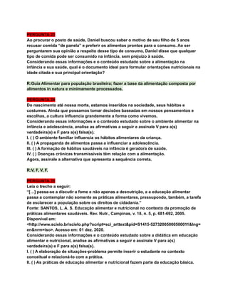PERGUNTA 23
Ao procurar o posto de saúde, Daniel buscou saber o motivo de seu filho de 5 anos
recusar comida “de panela” e preferir os alimentos prontos para o consumo. Ao ser
perguntarem sua opinião a respeito desse tipo de consumo, Daniel disse que qualquer
tipo de comida pode ser consumido na infância, sem prejuízo à saúde.
Considerando essas informações e o conteúdo estudado sobre a alimentação na
infância e sua saúde, qual é o documento ideal para formular orientações nutricionais na
idade citada e sua principal orientação?
R:Guia Alimentar para população brasileira; fazer a base da alimentação composta por
alimentos in natura e minimamente processados.
PERGUNTA 24
Do nascimento até nossa morte, estamos inseridos na sociedade, seus hábitos e
costumes. Ainda que possamos tomar decisões baseadas em nossos pensamentos e
escolhas, a cultura influencia grandemente a forma como vivemos.
Considerando essas informações e o conteúdo estudado sobre o ambiente alimentar na
infância e adolescência, analise as afirmativas a seguir e assinale V para a(s)
verdadeira(s) e F para a(s) falsa(s).
I. ( ) O ambiente familiar influencia os hábitos alimentares da criança.
II. ( ) A propaganda de alimentos passa a influenciar a adolescência.
III. ( ) A formação de hábitos saudáveis na infância é geradora de saúde.
IV. ( ) Doenças crônicas transmissíveis têm relação com a alimentação.
Agora, assinale a alternativa que apresenta a sequência correta.
R:V, F, V, F.
PERGUNTA 25
Leia o trecho a seguir:
“[…] passa-se a discutir a fome e não apenas a desnutrição, e a educação alimentar
passa a contemplar não somente as práticas alimentares, pressupondo, também, a tarefa
de esclarecer a população sobre os direitos de cidadania.”
Fonte: SANTOS, L. A. S. Educação alimentar e nutricional no contexto da promoção de
práticas alimentares saudáveis. Rev. Nutr., Campinas, v. 18, n. 5, p. 681-692, 2005.
Disponível em:
<http://www.scielo.br/scielo.php?script=sci_arttext&pid=S1415-52732005000500011&lng=
en&nrm=iso>. Acesso em: 01 dez. 2020.
Considerando essas informações e o conteúdo estudado sobre a didática em educação
alimentar e nutricional, analise as afirmativas a seguir e assinale V para a(s)
verdadeira(s) e F para a(s) falsa(s).
I. ( ) A elaboração de situações-problema permite inserir o estudante no contexto
conceitual e relacioná-lo com a prática.
II. ( ) As práticas de educação alimentar e nutricional fazem parte da educação básica.
 