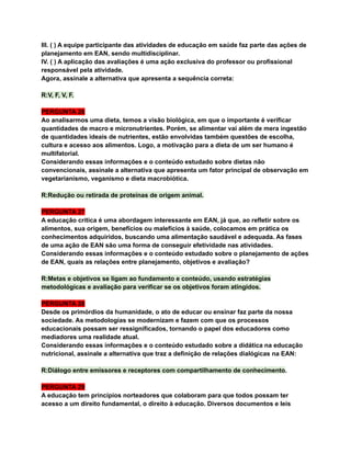III. ( ) A equipe participante das atividades de educação em saúde faz parte das ações de
planejamento em EAN, sendo multidisciplinar.
IV. ( ) A aplicação das avaliações é uma ação exclusiva do professor ou profissional
responsável pela atividade.
Agora, assinale a alternativa que apresenta a sequência correta:
R:V, F, V, F.
PERGUNTA 26
Ao analisarmos uma dieta, temos a visão biológica, em que o importante é verificar
quantidades de macro e micronutrientes. Porém, se alimentar vai além de mera ingestão
de quantidades ideais de nutrientes, estão envolvidas também questões de escolha,
cultura e acesso aos alimentos. Logo, a motivação para a dieta de um ser humano é
multifatorial.
Considerando essas informações e o conteúdo estudado sobre dietas não
convencionais, assinale a alternativa que apresenta um fator principal de observação em
vegetarianismo, veganismo e dieta macrobiótica.
R:Redução ou retirada de proteínas de origem animal.
PERGUNTA 27
A educação crítica é uma abordagem interessante em EAN, já que, ao refletir sobre os
alimentos, sua origem, benefícios ou malefícios à saúde, colocamos em prática os
conhecimentos adquiridos, buscando uma alimentação saudável e adequada. As fases
de uma ação de EAN são uma forma de conseguir efetividade nas atividades.
Considerando essas informações e o conteúdo estudado sobre o planejamento de ações
de EAN, quais as relações entre planejamento, objetivos e avaliação?
R:Metas e objetivos se ligam ao fundamento e conteúdo, usando estratégias
metodológicas e avaliação para verificar se os objetivos foram atingidos.
PERGUNTA 28
Desde os primórdios da humanidade, o ato de educar ou ensinar faz parte da nossa
sociedade. As metodologias se modernizam e fazem com que os processos
educacionais possam ser ressignificados, tornando o papel dos educadores como
mediadores uma realidade atual.
Considerando essas informações e o conteúdo estudado sobre a didática na educação
nutricional, assinale a alternativa que traz a definição de relações dialógicas na EAN:
R:Diálogo entre emissores e receptores com compartilhamento de conhecimento.
PERGUNTA 29
A educação tem princípios norteadores que colaboram para que todos possam ter
acesso a um direito fundamental, o direito à educação. Diversos documentos e leis
 