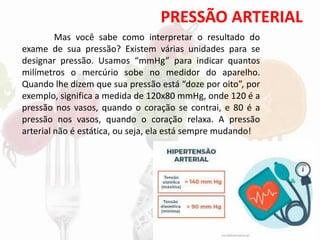 PRESSÃO ARTERIAL
Mas você sabe como interpretar o resultado do
exame de sua pressão? Existem várias unidades para se
designar pressão. Usamos “mmHg” para indicar quantos
milímetros o mercúrio sobe no medidor do aparelho.
Quando lhe dizem que sua pressão está “doze por oito”, por
exemplo, significa a medida de 120x80 mmHg, onde 120 é a
pressão nos vasos, quando o coração se contrai, e 80 é a
pressão nos vasos, quando o coração relaxa. A pressão
arterial não é estática, ou seja, ela está sempre mudando!
 