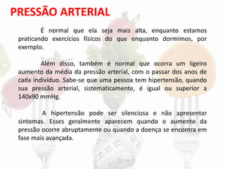 PRESSÃO ARTERIAL
É normal que ela seja mais alta, enquanto estamos
praticando exercícios físicos do que enquanto dormimos, por
exemplo.
Além disso, também é normal que ocorra um ligeiro
aumento da média da pressão arterial, com o passar dos anos de
cada indivíduo. Sabe-se que uma pessoa tem hipertensão, quando
sua pressão arterial, sistematicamente, é igual ou superior a
140x90 mmHg.
A hipertensão pode ser silenciosa e não apresentar
sintomas. Esses geralmente aparecem quando o aumento da
pressão ocorre abruptamente ou quando a doença se encontra em
fase mais avançada.
 