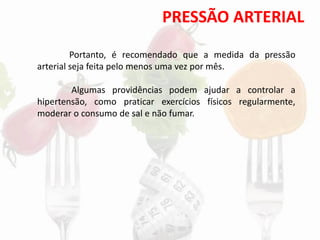 PRESSÃO ARTERIAL
Portanto, é recomendado que a medida da pressão
arterial seja feita pelo menos uma vez por mês.
Algumas providências podem ajudar a controlar a
hipertensão, como praticar exercícios físicos regularmente,
moderar o consumo de sal e não fumar.
 