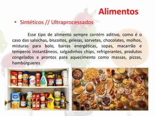 Alimentos
• Sintéticos // Ultraprocessados
Esse tipo de alimento sempre contém aditivo, como é o
caso das salsichas, biscoitos, geleias, sorvetes, chocolates, molhos,
misturas para bolo, barras energéticas, sopas, macarrão e
temperos instantâneos, salgadinhos chips, refrigerantes, produtos
congelados e prontos para aquecimento como massas, pizzas,
hambúrgueres
 