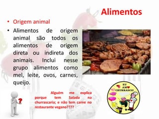 Alimentos
• Origem animal
• Alimentos de origem
animal são todos os
alimentos de origem
direta ou indireta dos
animais. Inclui nesse
grupo alimentos como
mel, leite, ovos, carnes,
queijo.
Alguém me explica
porque tem Salada na
churrascaria; e não tem carne no
restaurante vegano????
 