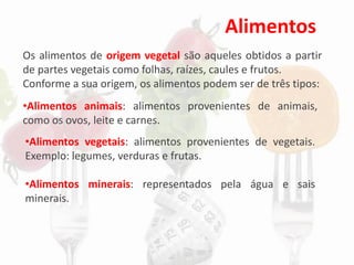 Alimentos
Os alimentos de origem vegetal são aqueles obtidos a partir
de partes vegetais como folhas, raízes, caules e frutos.
Conforme a sua origem, os alimentos podem ser de três tipos:
•Alimentos vegetais: alimentos provenientes de vegetais.
Exemplo: legumes, verduras e frutas.
•Alimentos minerais: representados pela água e sais
minerais.
•Alimentos animais: alimentos provenientes de animais,
como os ovos, leite e carnes.
 