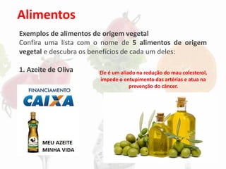 Alimentos
Exemplos de alimentos de origem vegetal
Confira uma lista com o nome de 5 alimentos de origem
vegetal e descubra os benefícios de cada um deles:
1. Azeite de Oliva Ele é um aliado na redução do mau colesterol,
impede o entupimento das artérias e atua na
prevenção do câncer.
 