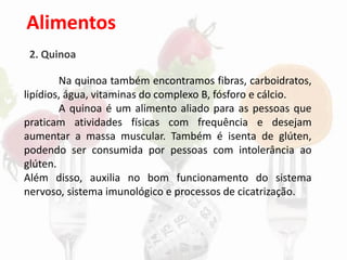 Alimentos
2. Quinoa
Na quinoa também encontramos fibras, carboidratos,
lipídios, água, vitaminas do complexo B, fósforo e cálcio.
A quinoa é um alimento aliado para as pessoas que
praticam atividades físicas com frequência e desejam
aumentar a massa muscular. Também é isenta de glúten,
podendo ser consumida por pessoas com intolerância ao
glúten.
Além disso, auxilia no bom funcionamento do sistema
nervoso, sistema imunológico e processos de cicatrização.
 