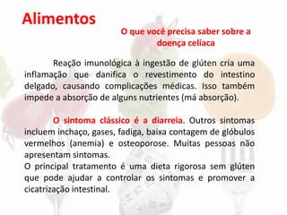 Alimentos
Reação imunológica à ingestão de glúten cria uma
inflamação que danifica o revestimento do intestino
delgado, causando complicações médicas. Isso também
impede a absorção de alguns nutrientes (má absorção).
O sintoma clássico é a diarreia. Outros sintomas
incluem inchaço, gases, fadiga, baixa contagem de glóbulos
vermelhos (anemia) e osteoporose. Muitas pessoas não
apresentam sintomas.
O principal tratamento é uma dieta rigorosa sem glúten
que pode ajudar a controlar os sintomas e promover a
cicatrização intestinal.
O que você precisa saber sobre a
doença celíaca
 