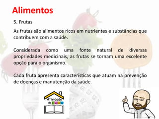Alimentos
5. Frutas
As frutas são alimentos ricos em nutrientes e substâncias que
contribuem com a saúde.
Considerada como uma fonte natural de diversas
propriedades medicinais, as frutas se tornam uma excelente
opção para o organismo.
Cada fruta apresenta características que atuam na prevenção
de doenças e manutenção da saúde.
 