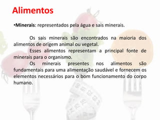Alimentos
•Minerais: representados pela água e sais minerais.
Os sais minerais são encontrados na maioria dos
alimentos de origem animal ou vegetal.
Esses alimentos representam a principal fonte de
minerais para o organismo.
Os minerais presentes nos alimentos são
fundamentais para uma alimentação saudável e fornecem os
elementos necessários para o bom funcionamento do corpo
humano.
 