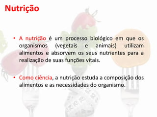 Nutrição
• A nutrição é um processo biológico em que os
organismos (vegetais e animais) utilizam
alimentos e absorvem os seus nutrientes para a
realização de suas funções vitais.
• Como ciência, a nutrição estuda a composição dos
alimentos e as necessidades do organismo.
 