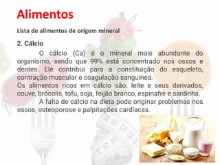 Alimentos
Lista de alimentos de origem mineral
2. Cálcio
O cálcio (Ca) é o mineral mais abundante do
organismo, sendo que 99% está concentrado nos ossos e
dentes. Ele contribui para a constituição do esqueleto,
contração muscular e coagulação sanguínea.
Os alimentos ricos em cálcio são: leite e seus derivados,
couve, brócolis, tofu, soja, feijão branco, espinafre e sardinha.
A falta de cálcio na dieta pode originar problemas nos
ossos, osteoporose e palpitações cardíacas.
 