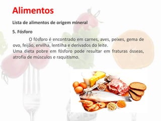 Alimentos
Lista de alimentos de origem mineral
5. Fósforo
O fósforo é encontrado em carnes, aves, peixes, gema de
ovo, feijão, ervilha, lentilha e derivados do leite.
Uma dieta pobre em fósforo pode resultar em fraturas ósseas,
atrofia de músculos e raquitismo.
 